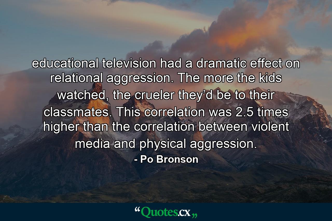 educational television had a dramatic effect on relational aggression. The more the kids watched, the crueler they’d be to their classmates. This correlation was 2.5 times higher than the correlation between violent media and physical aggression. - Quote by Po Bronson