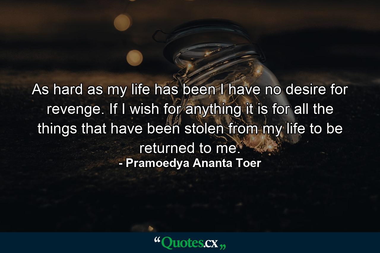 As hard as my life has been I have no desire for revenge. If I wish for anything it is for all the things that have been stolen from my life to be returned to me. - Quote by Pramoedya Ananta Toer