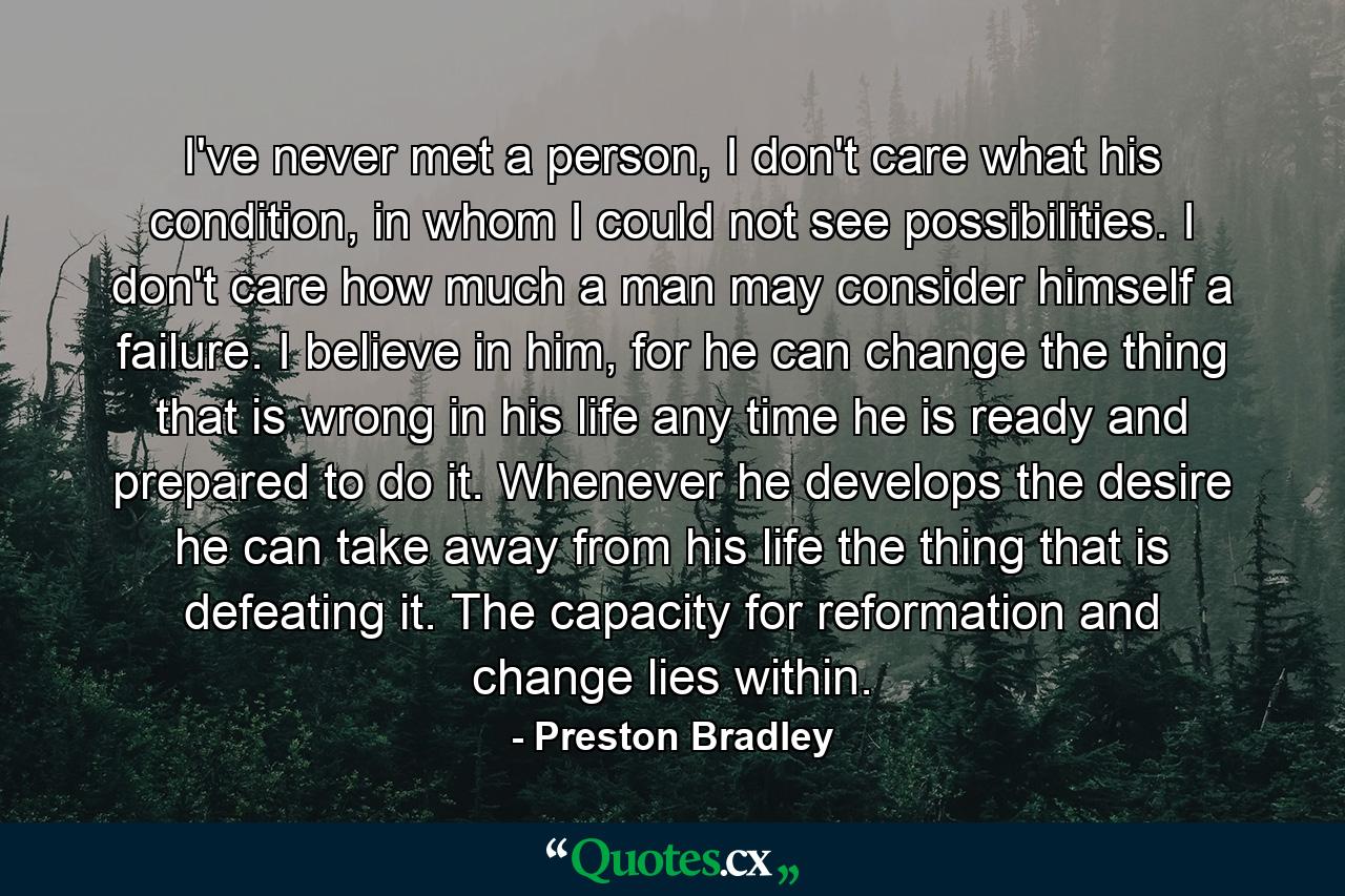 I've never met a person, I don't care what his condition, in whom I could not see possibilities. I don't care how much a man may consider himself a failure. I believe in him, for he can change the thing that is wrong in his life any time he is ready and prepared to do it. Whenever he develops the desire he can take away from his life the thing that is defeating it. The capacity for reformation and change lies within. - Quote by Preston Bradley