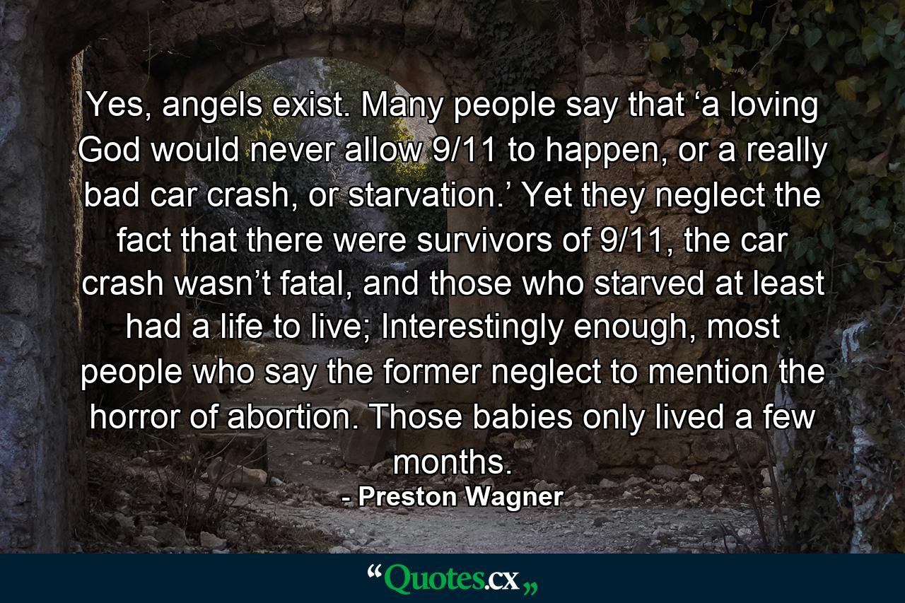 Yes, angels exist. Many people say that ‘a loving God would never allow 9/11 to happen, or a really bad car crash, or starvation.’ Yet they neglect the fact that there were survivors of 9/11, the car crash wasn’t fatal, and those who starved at least had a life to live; Interestingly enough, most people who say the former neglect to mention the horror of abortion. Those babies only lived a few months. - Quote by Preston Wagner