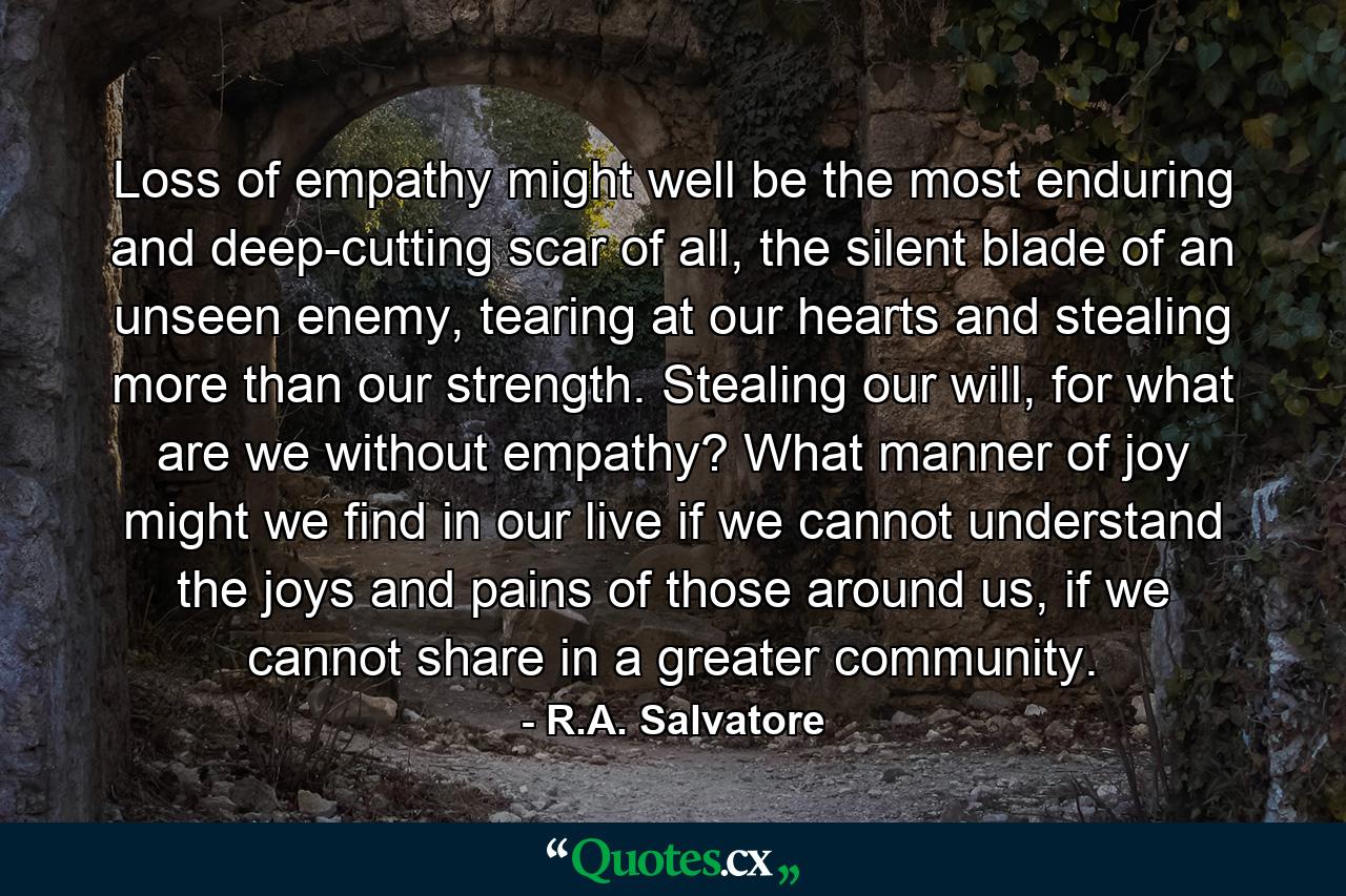 Loss of empathy might well be the most enduring and deep-cutting scar of all, the silent blade of an unseen enemy, tearing at our hearts and stealing more than our strength. Stealing our will, for what are we without empathy? What manner of joy might we find in our live if we cannot understand the joys and pains of those around us, if we cannot share in a greater community. - Quote by R.A. Salvatore