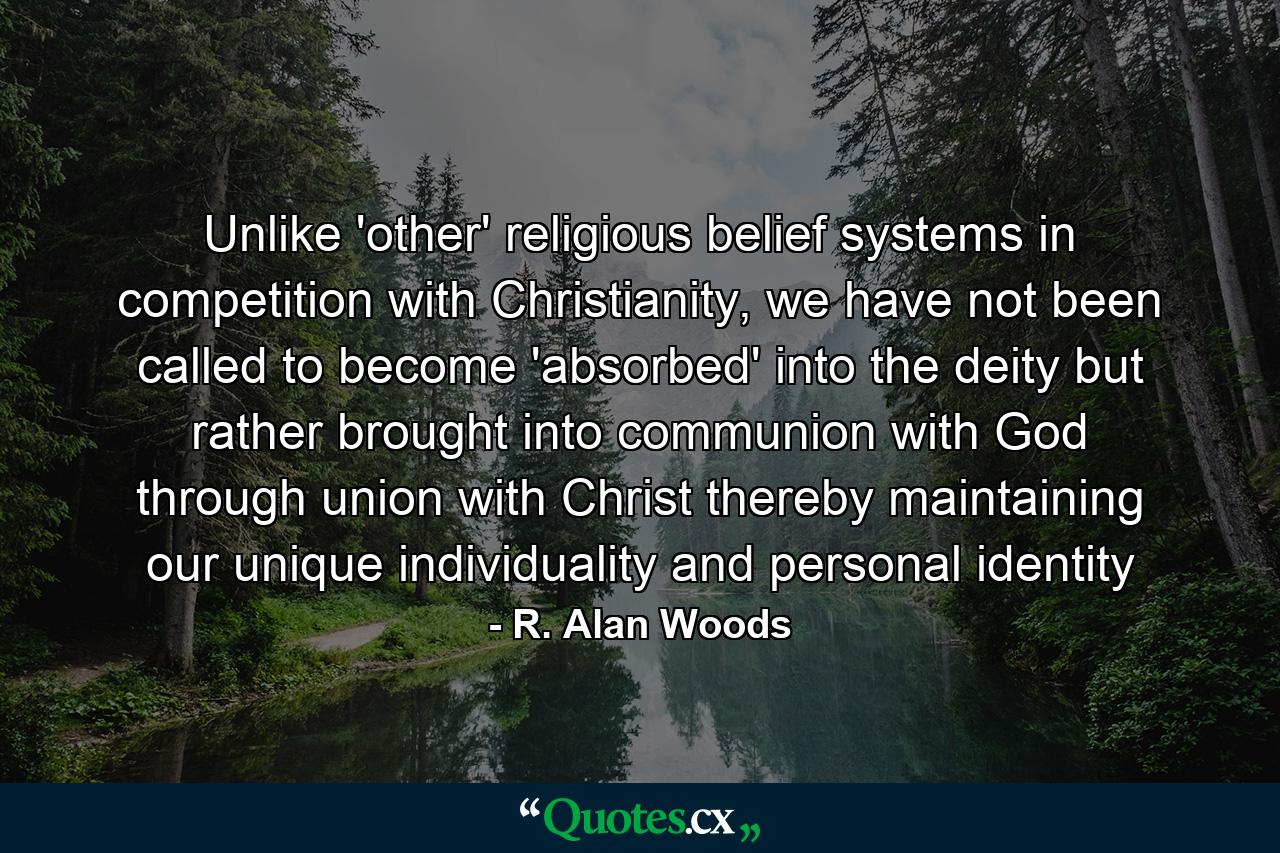 Unlike 'other' religious belief systems in competition with Christianity, we have not been called to become 'absorbed' into the deity but rather brought into communion with God through union with Christ thereby maintaining our unique individuality and personal identity - Quote by R. Alan Woods