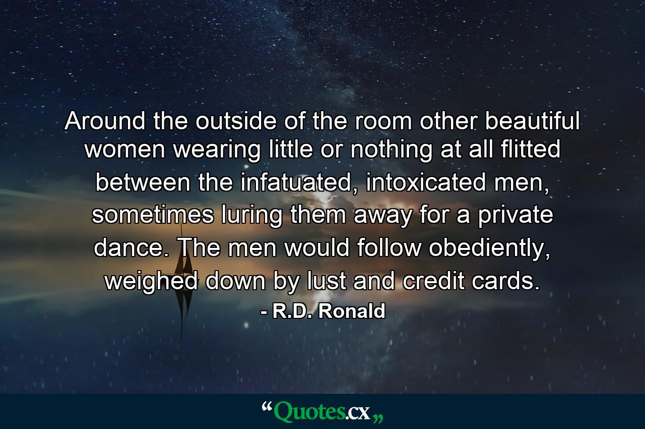 Around the outside of the room other beautiful women wearing little or nothing at all flitted between the infatuated, intoxicated men, sometimes luring them away for a private dance. The men would follow obediently, weighed down by lust and credit cards. - Quote by R.D. Ronald