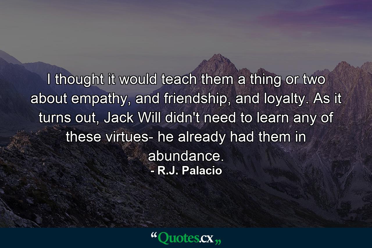 I thought it would teach them a thing or two about empathy, and friendship, and loyalty. As it turns out, Jack Will didn't need to learn any of these virtues- he already had them in abundance. - Quote by R.J. Palacio