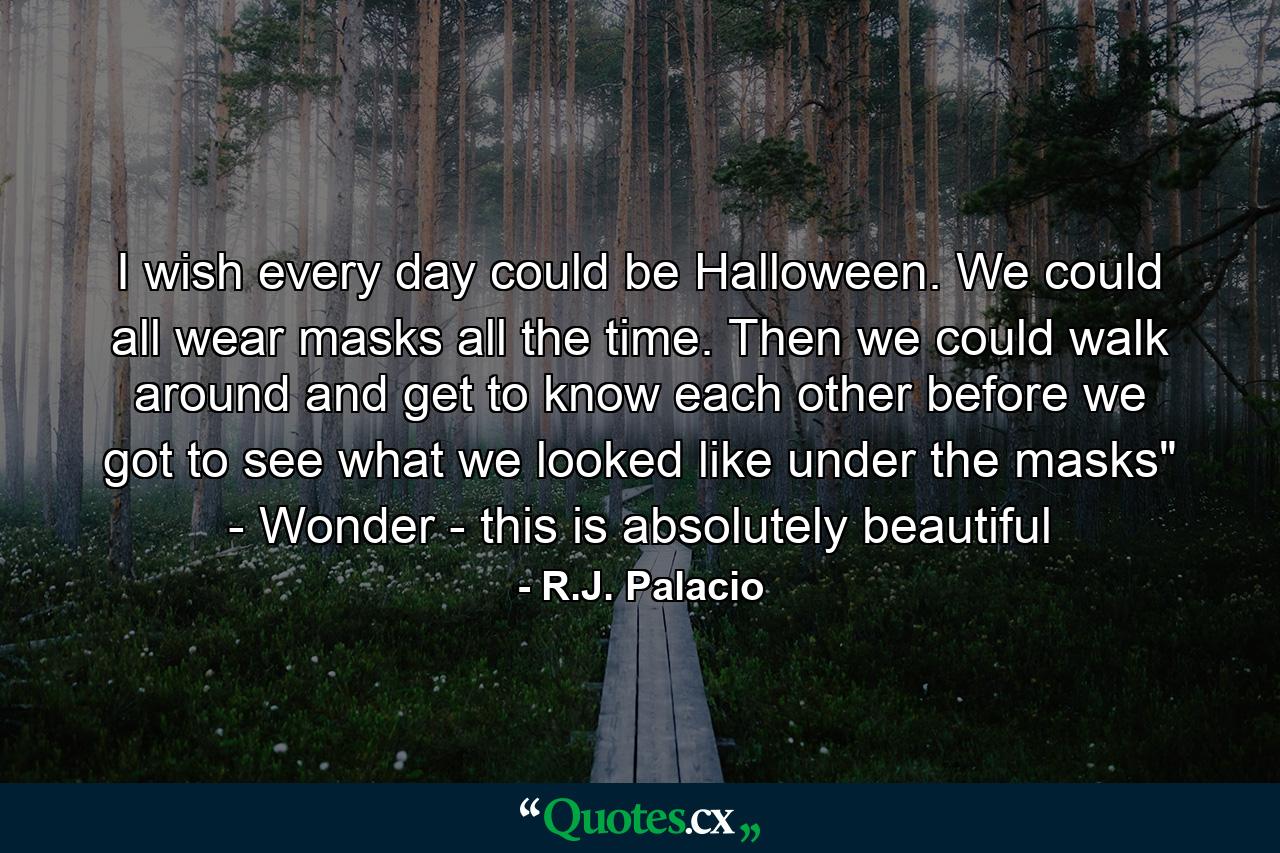 I wish every day could be Halloween. We could all wear masks all the time. Then we could walk around and get to know each other before we got to see what we looked like under the masks