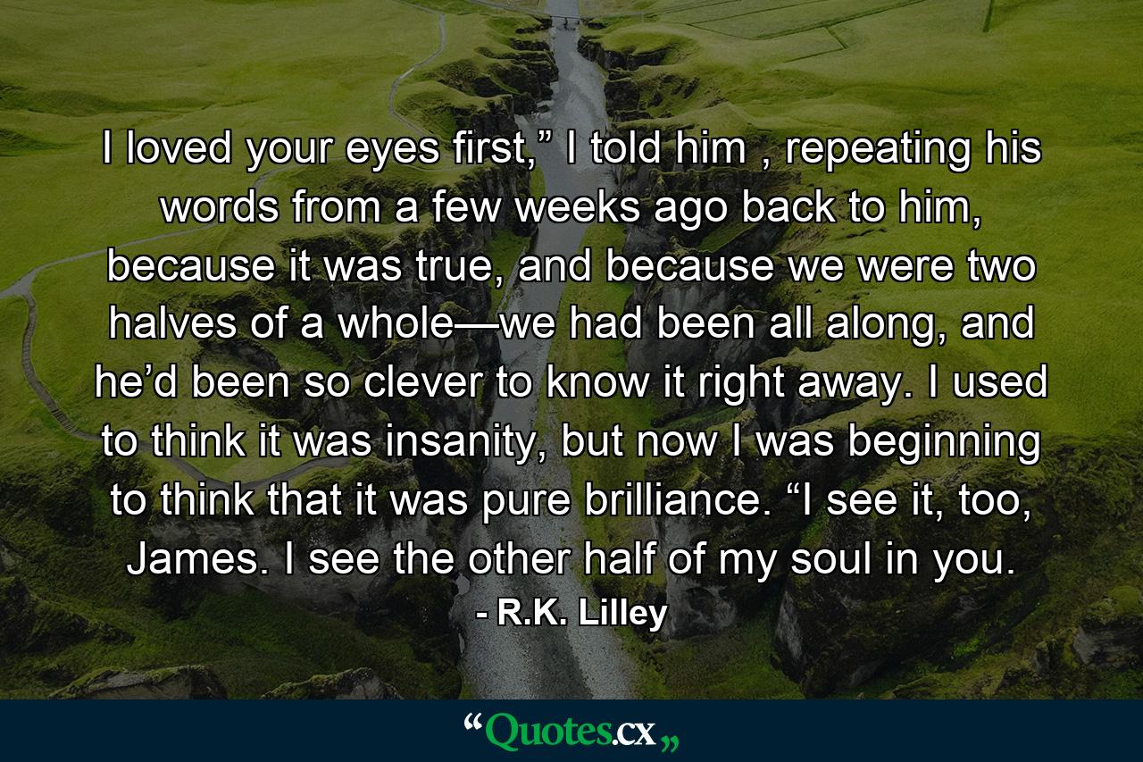 I loved your eyes first,” I told him , repeating his words from a few weeks ago back to him, because it was true, and because we were two halves of a whole—we had been all along, and he’d been so clever to know it right away. I used to think it was insanity, but now I was beginning to think that it was pure brilliance. “I see it, too, James. I see the other half of my soul in you. - Quote by R.K. Lilley