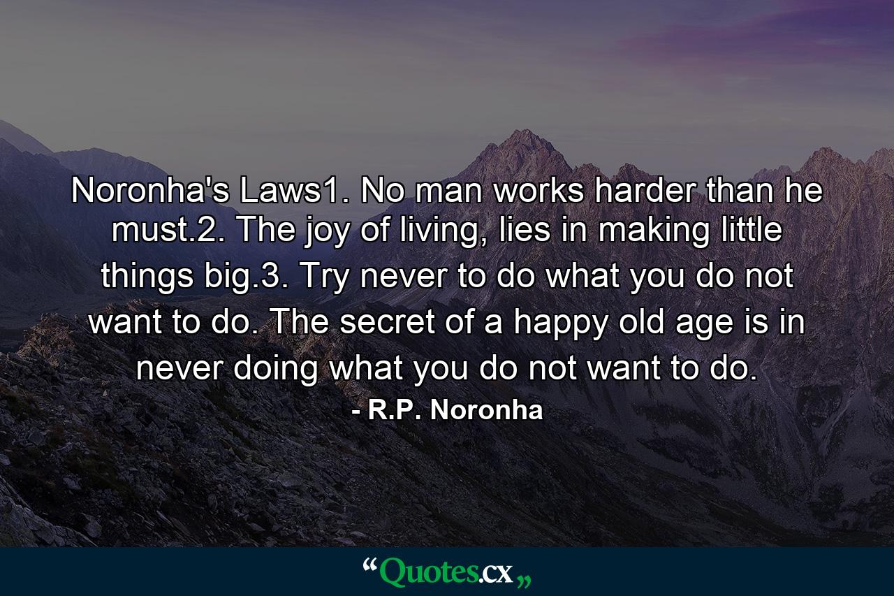 Noronha's Laws1. No man works harder than he must.2. The joy of living, lies in making little things big.3. Try never to do what you do not want to do. The secret of a happy old age is in never doing what you do not want to do. - Quote by R.P. Noronha