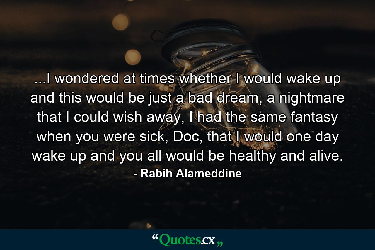 ...I wondered at times whether I would wake up and this would be just a bad dream, a nightmare that I could wish away, I had the same fantasy when you were sick, Doc, that I would one day wake up and you all would be healthy and alive. - Quote by Rabih Alameddine