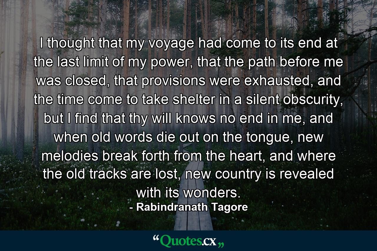 I thought that my voyage had come to its end at the last limit of my power, that the path before me was closed, that provisions were exhausted, and the time come to take shelter in a silent obscurity, but I find that thy will knows no end in me, and when old words die out on the tongue, new melodies break forth from the heart, and where the old tracks are lost, new country is revealed with its wonders. - Quote by Rabindranath Tagore