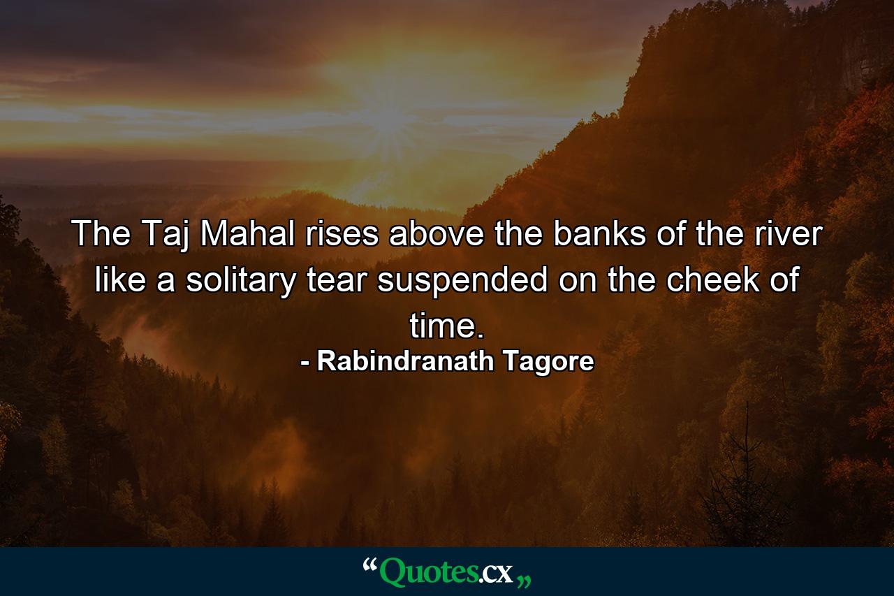 The Taj Mahal rises above the banks of the river like a solitary tear suspended on the cheek of time. - Quote by Rabindranath Tagore