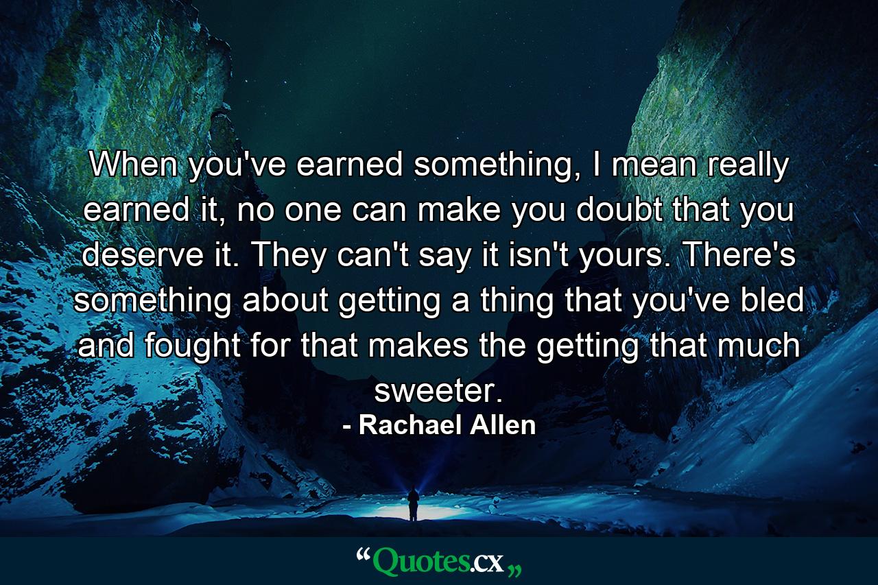 When you've earned something, I mean really earned it, no one can make you doubt that you deserve it. They can't say it isn't yours. There's something about getting a thing that you've bled and fought for that makes the getting that much sweeter. - Quote by Rachael Allen