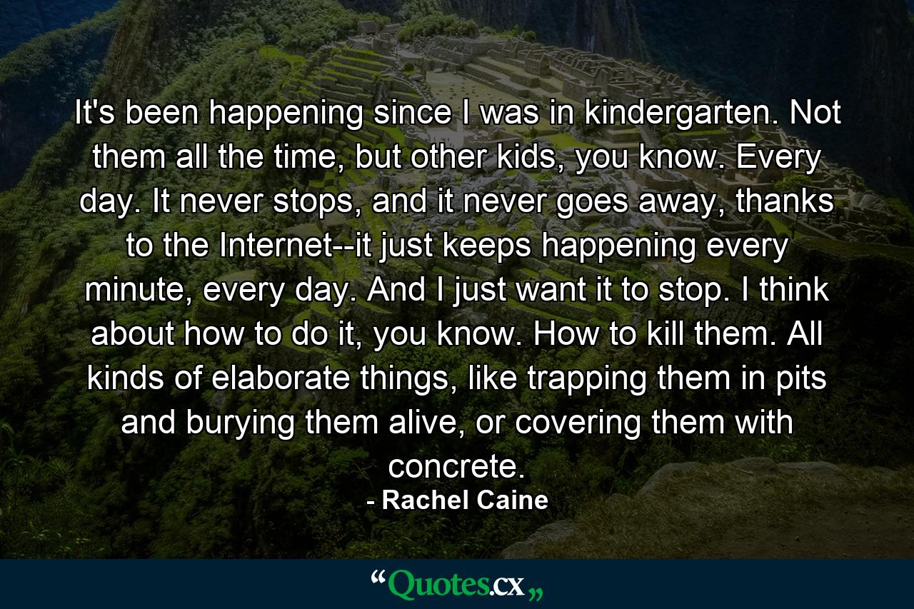 It's been happening since I was in kindergarten. Not them all the time, but other kids, you know. Every day. It never stops, and it never goes away, thanks to the Internet--it just keeps happening every minute, every day. And I just want it to stop. I think about how to do it, you know. How to kill them. All kinds of elaborate things, like trapping them in pits and burying them alive, or covering them with concrete. - Quote by Rachel Caine