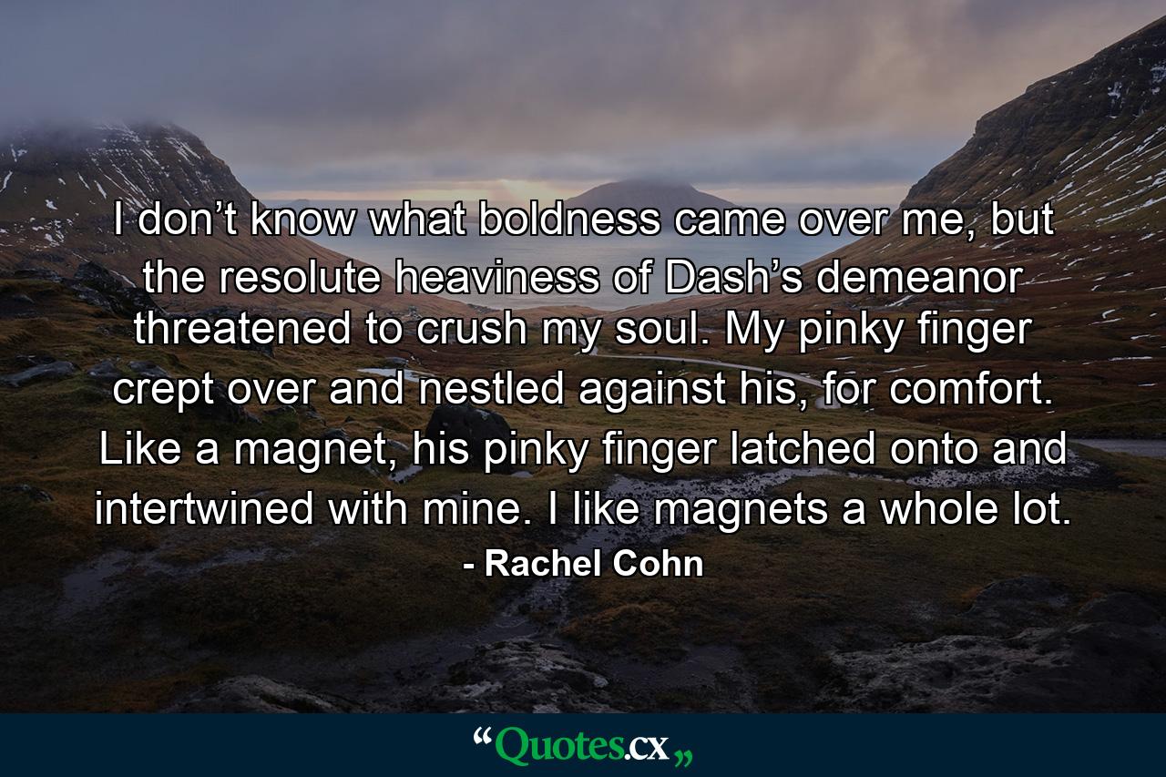 I don’t know what boldness came over me, but the resolute heaviness of Dash’s demeanor threatened to crush my soul. My pinky finger crept over and nestled against his, for comfort. Like a magnet, his pinky finger latched onto and intertwined with mine. I like magnets a whole lot. - Quote by Rachel Cohn