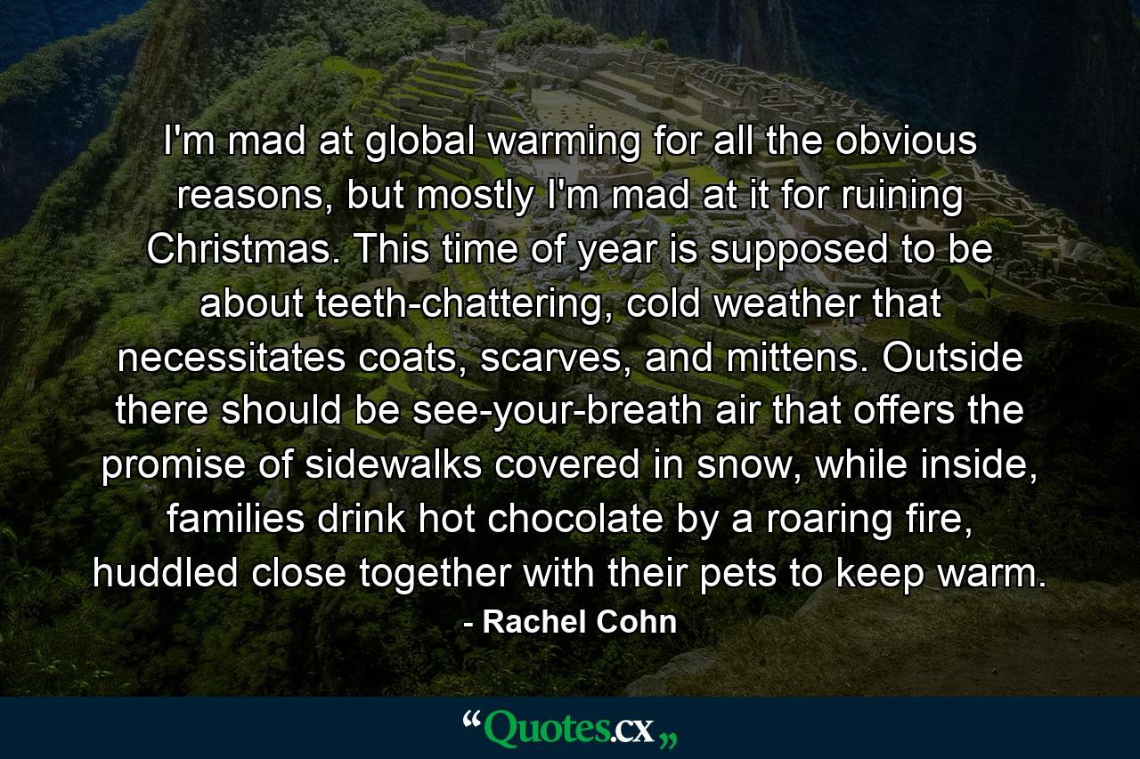 I'm mad at global warming for all the obvious reasons, but mostly I'm mad at it for ruining Christmas. This time of year is supposed to be about teeth-chattering, cold weather that necessitates coats, scarves, and mittens. Outside there should be see-your-breath air that offers the promise of sidewalks covered in snow, while inside, families drink hot chocolate by a roaring fire, huddled close together with their pets to keep warm. - Quote by Rachel Cohn