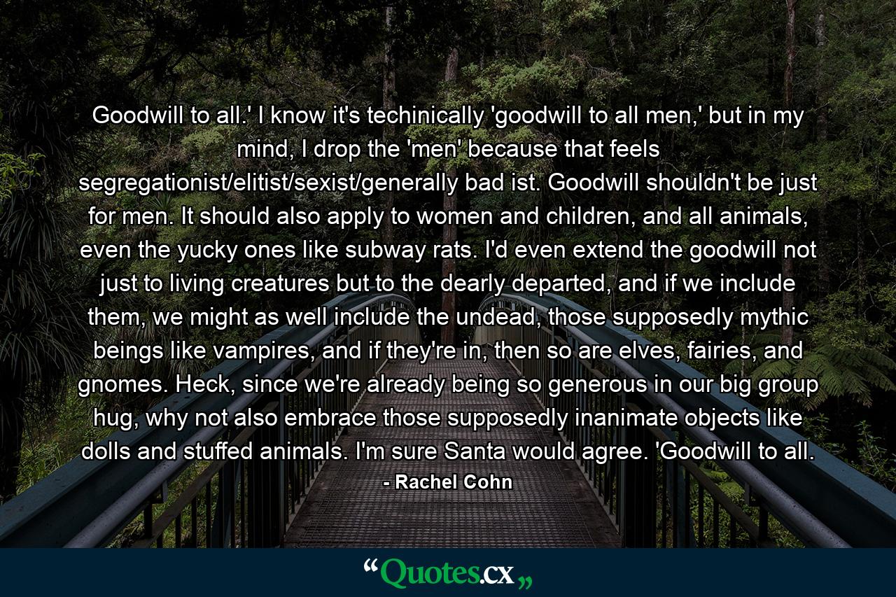 Goodwill to all.' I know it's techinically 'goodwill to all men,' but in my mind, I drop the 'men' because that feels segregationist/elitist/sexist/generally bad ist. Goodwill shouldn't be just for men. It should also apply to women and children, and all animals, even the yucky ones like subway rats. I'd even extend the goodwill not just to living creatures but to the dearly departed, and if we include them, we might as well include the undead, those supposedly mythic beings like vampires, and if they're in, then so are elves, fairies, and gnomes. Heck, since we're already being so generous in our big group hug, why not also embrace those supposedly inanimate objects like dolls and stuffed animals. I'm sure Santa would agree. 'Goodwill to all. - Quote by Rachel Cohn