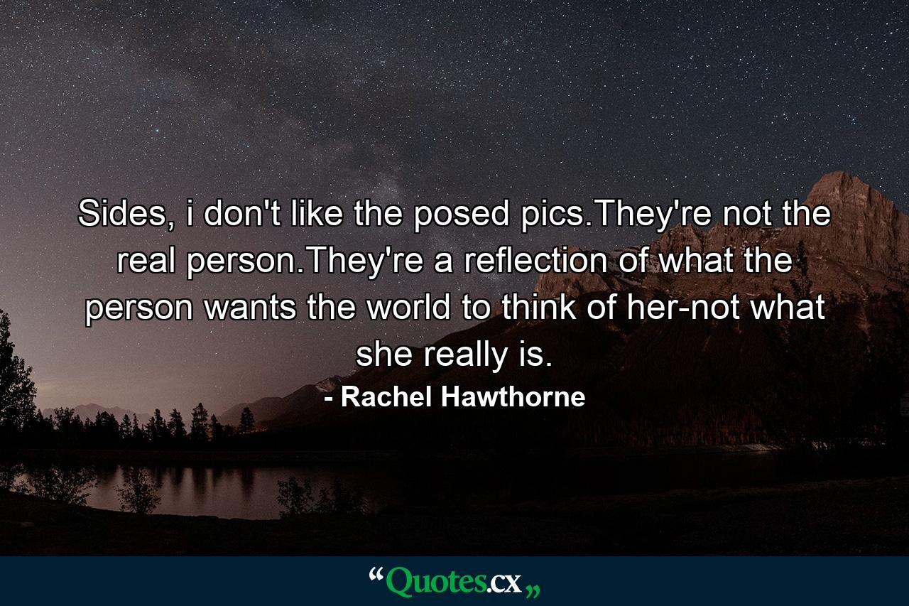 Sides, i don't like the posed pics.They're not the real person.They're a reflection of what the person wants the world to think of her-not what she really is. - Quote by Rachel Hawthorne