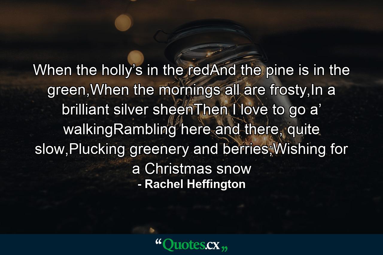 When the holly’s in the redAnd the pine is in the green,When the mornings all are frosty,In a brilliant silver sheenThen I love to go a’ walkingRambling here and there, quite slow,Plucking greenery and berries;Wishing for a Christmas snow - Quote by Rachel Heffington