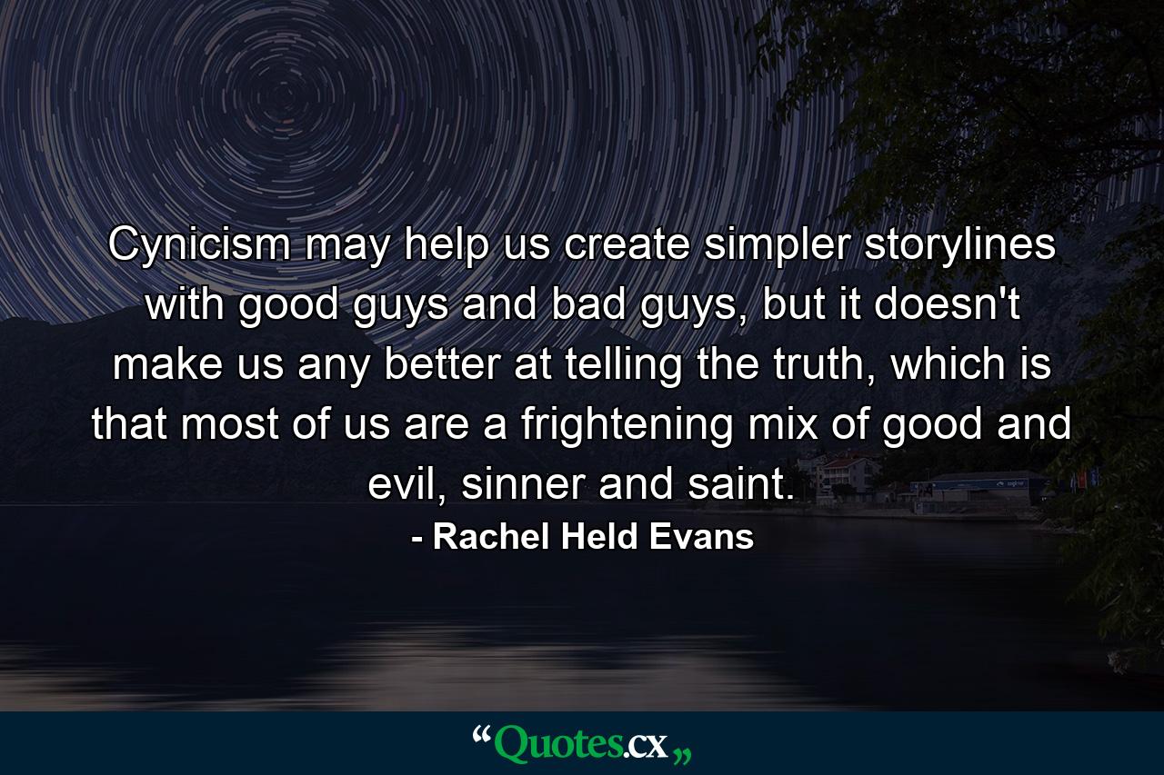 Cynicism may help us create simpler storylines with good guys and bad guys, but it doesn't make us any better at telling the truth, which is that most of us are a frightening mix of good and evil, sinner and saint. - Quote by Rachel Held Evans