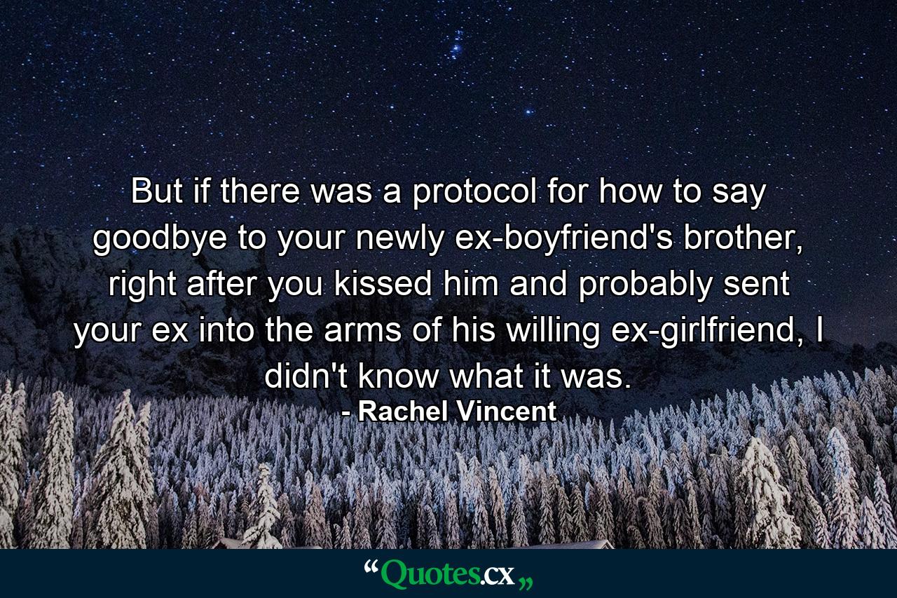 But if there was a protocol for how to say goodbye to your newly ex-boyfriend's brother, right after you kissed him and probably sent your ex into the arms of his willing ex-girlfriend, I didn't know what it was. - Quote by Rachel Vincent