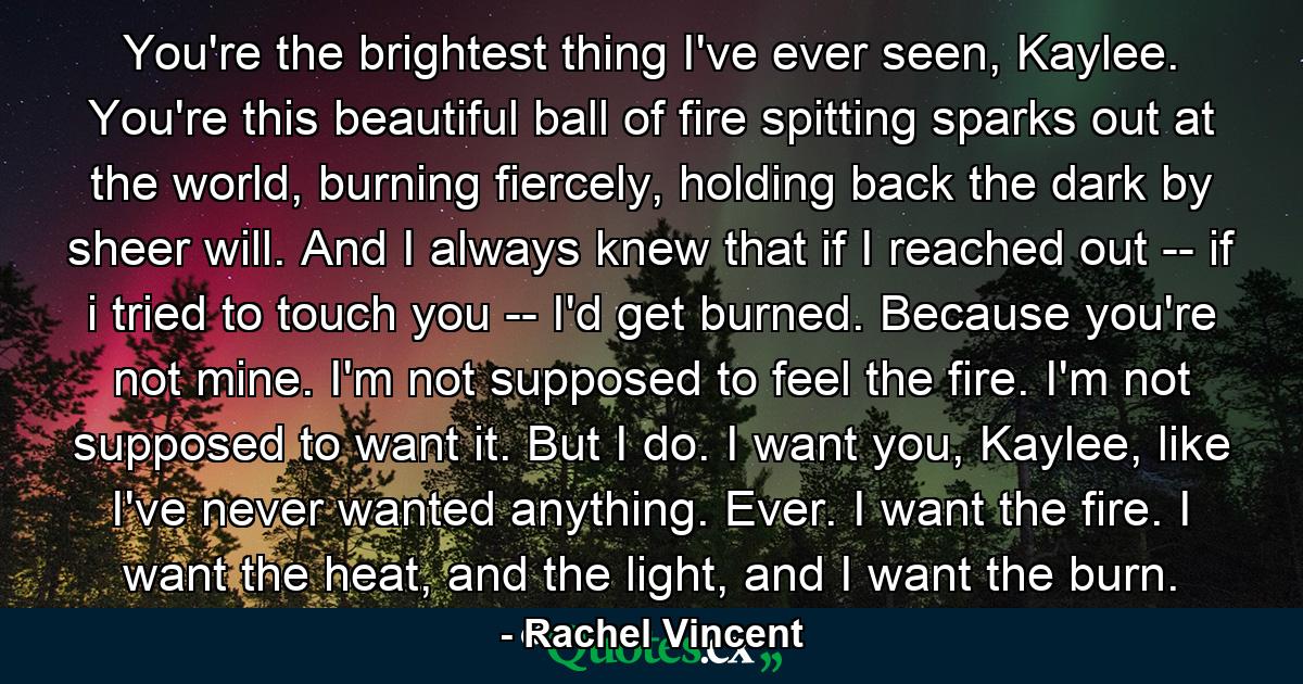 You're the brightest thing I've ever seen, Kaylee. You're this beautiful ball of fire spitting sparks out at the world, burning fiercely, holding back the dark by sheer will. And I always knew that if I reached out -- if i tried to touch you -- I'd get burned. Because you're not mine. I'm not supposed to feel the fire. I'm not supposed to want it. But I do. I want you, Kaylee, like I've never wanted anything. Ever. I want the fire. I want the heat, and the light, and I want the burn. - Quote by Rachel Vincent