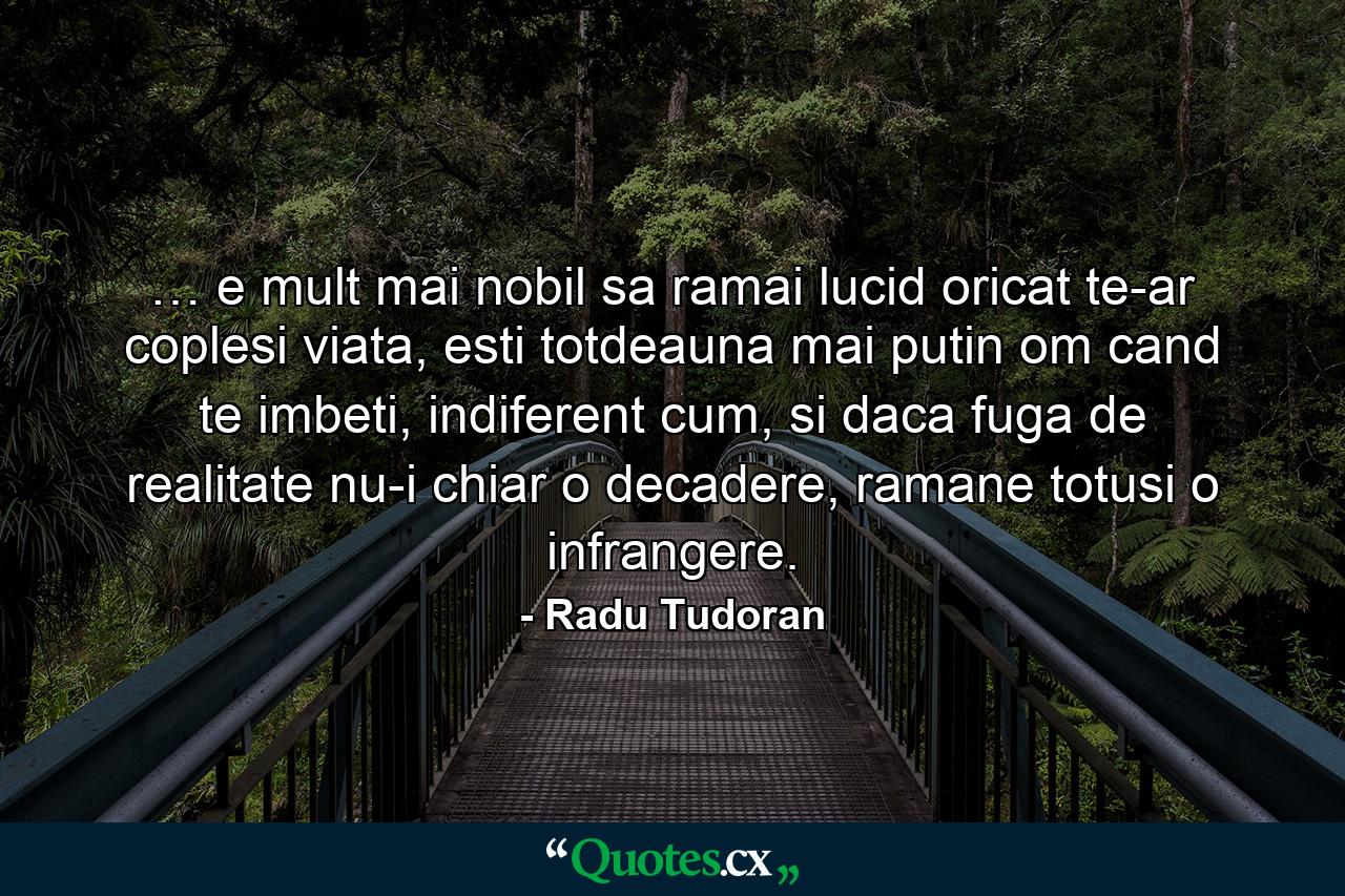 … e mult mai nobil sa ramai lucid oricat te-ar coplesi viata, esti totdeauna mai putin om cand te imbeti, indiferent cum, si daca fuga de realitate nu-i chiar o decadere, ramane totusi o infrangere. - Quote by Radu Tudoran