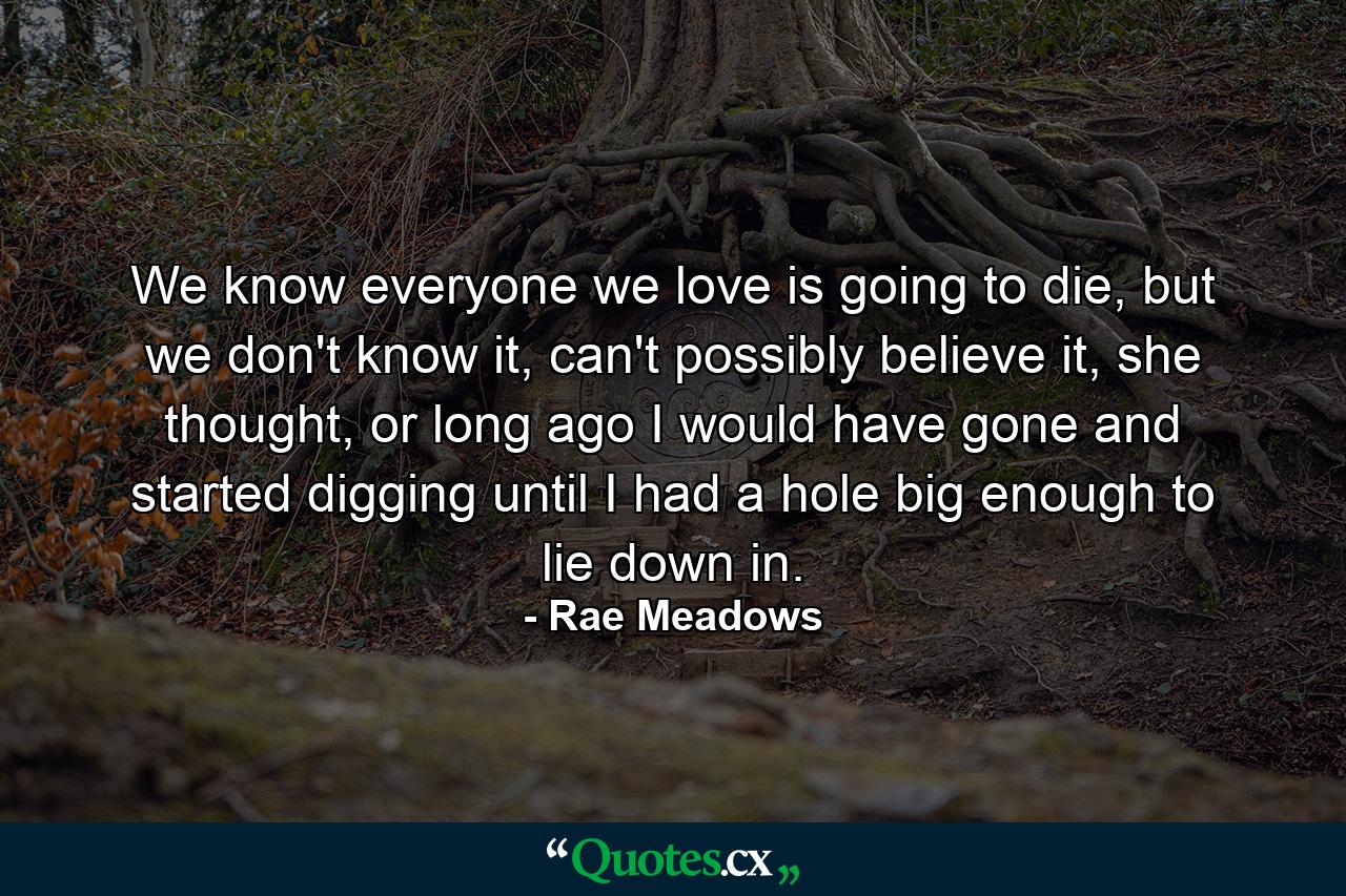 We know everyone we love is going to die, but we don't know it, can't possibly believe it, she thought, or long ago I would have gone and started digging until I had a hole big enough to lie down in. - Quote by Rae Meadows