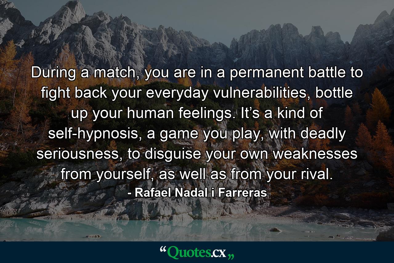 During a match, you are in a permanent battle to fight back your everyday vulnerabilities, bottle up your human feelings. It’s a kind of self-hypnosis, a game you play, with deadly seriousness, to disguise your own weaknesses from yourself, as well as from your rival. - Quote by Rafael Nadal i Farreras