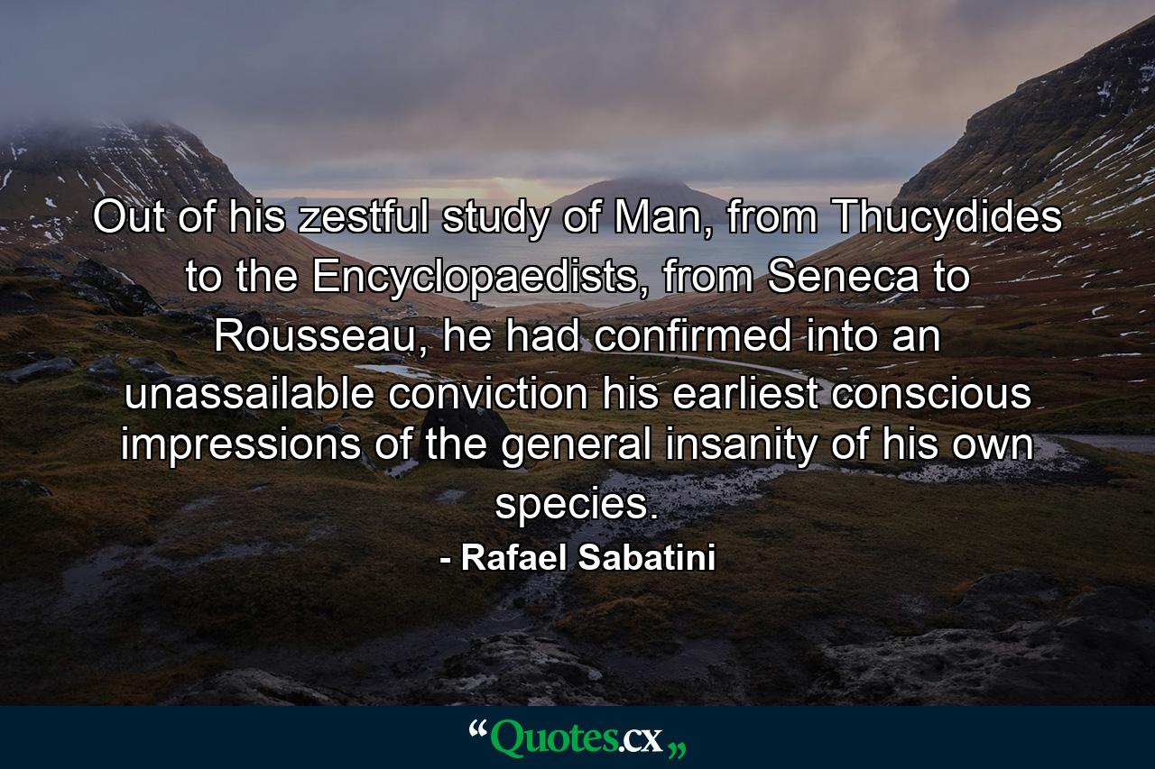 Out of his zestful study of Man, from Thucydides to the Encyclopaedists, from Seneca to Rousseau, he had confirmed into an unassailable conviction his earliest conscious impressions of the general insanity of his own species. - Quote by Rafael Sabatini