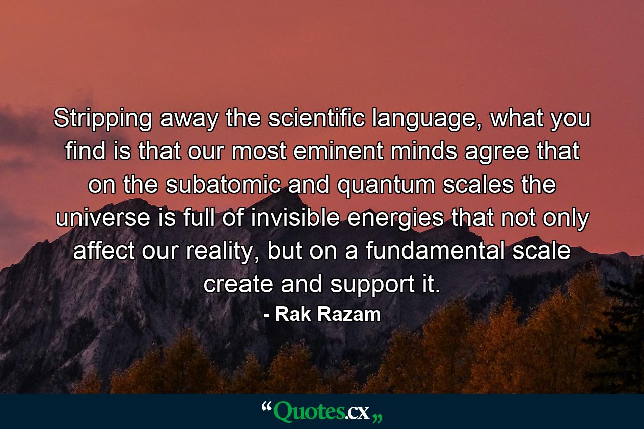 Stripping away the scientific language, what you find is that our most eminent minds agree that on the subatomic and quantum scales the universe is full of invisible energies that not only affect our reality, but on a fundamental scale create and support it. - Quote by Rak Razam