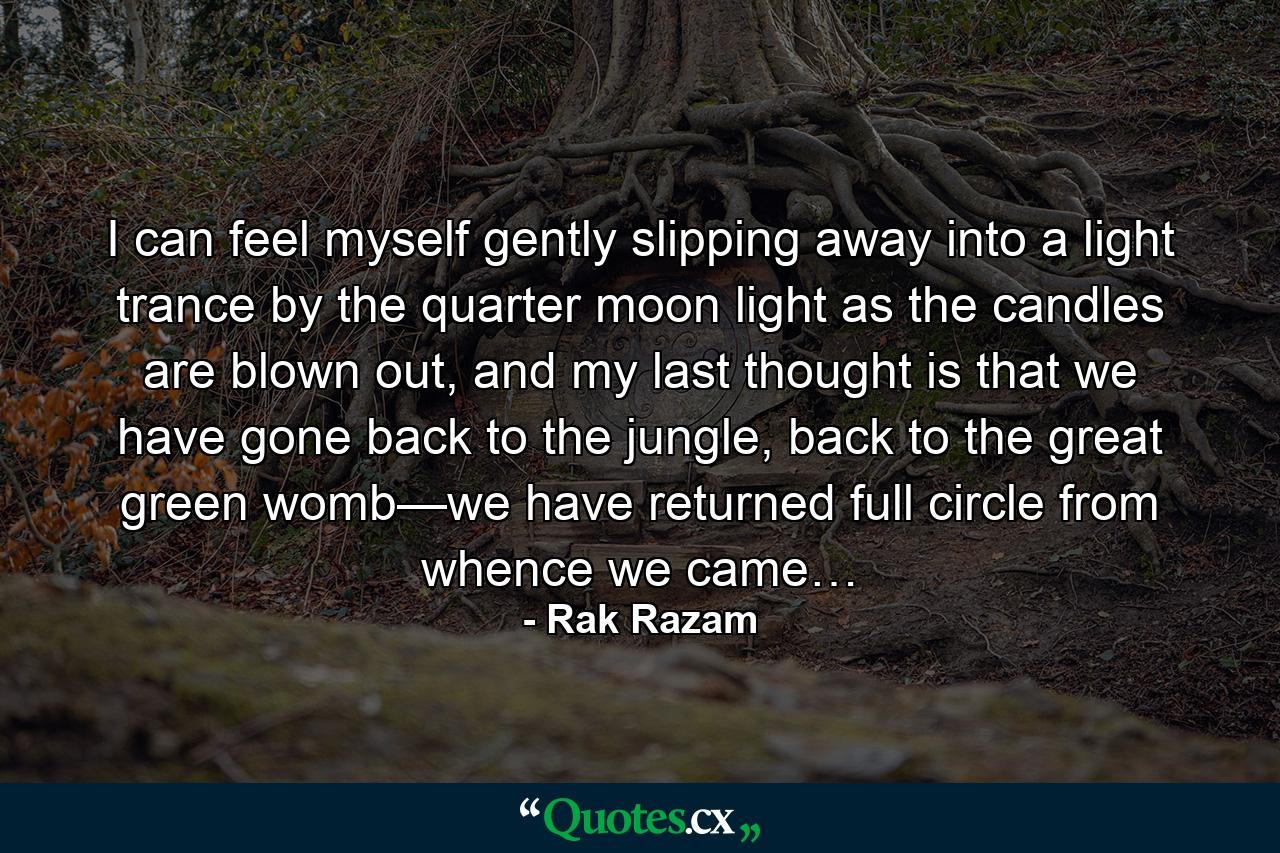 I can feel myself gently slipping away into a light trance by the quarter moon light as the candles are blown out, and my last thought is that we have gone back to the jungle, back to the great green womb—we have returned full circle from whence we came… - Quote by Rak Razam