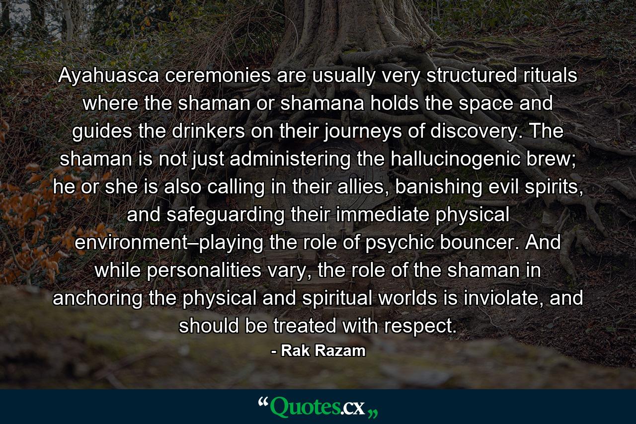 Ayahuasca ceremonies are usually very structured rituals where the shaman or shamana holds the space and guides the drinkers on their journeys of discovery. The shaman is not just administering the hallucinogenic brew; he or she is also calling in their allies, banishing evil spirits, and safeguarding their immediate physical environment–playing the role of psychic bouncer. And while personalities vary, the role of the shaman in anchoring the physical and spiritual worlds is inviolate, and should be treated with respect. - Quote by Rak Razam