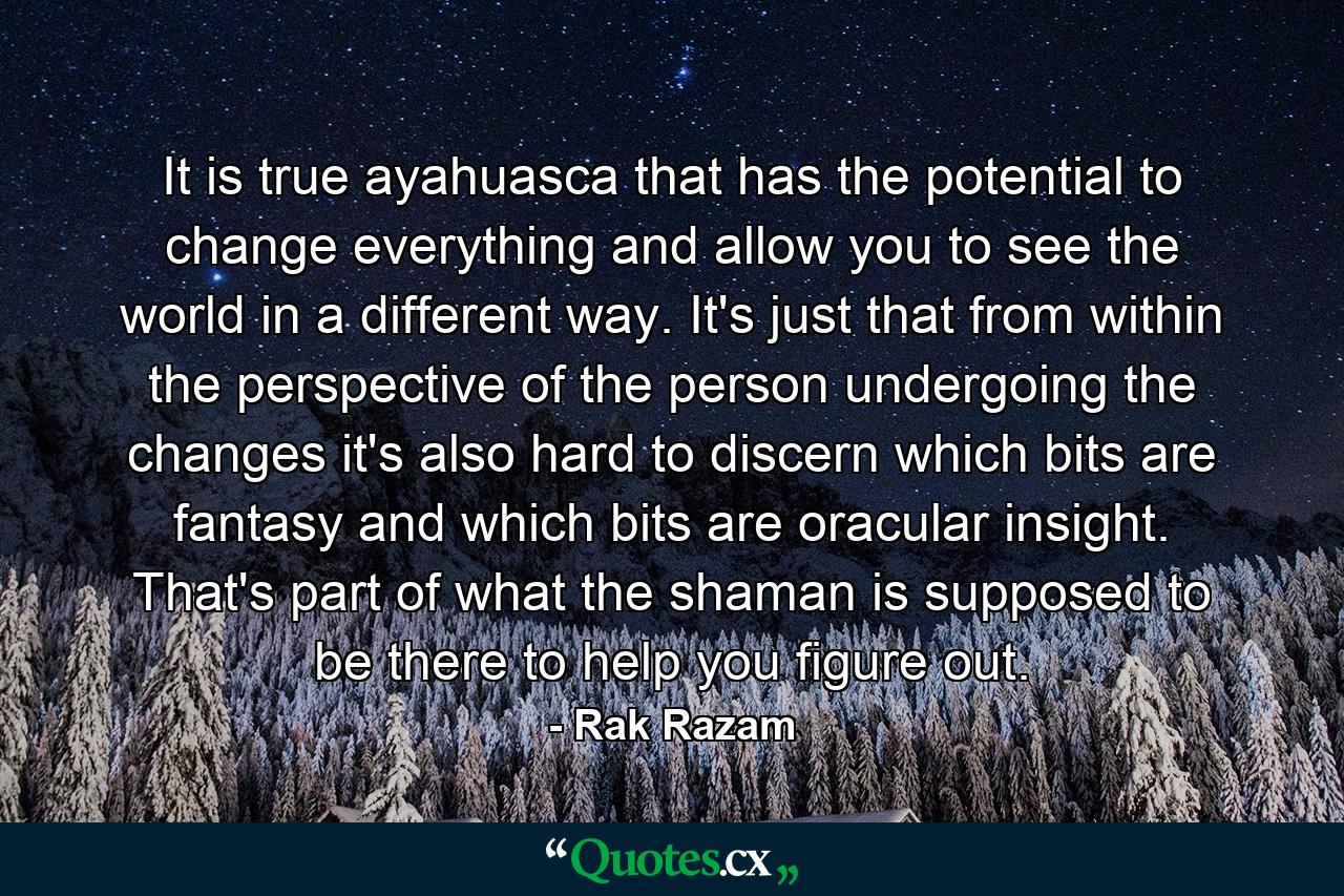 It is true ayahuasca that has the potential to change everything and allow you to see the world in a different way. It's just that from within the perspective of the person undergoing the changes it's also hard to discern which bits are fantasy and which bits are oracular insight. That's part of what the shaman is supposed to be there to help you figure out. - Quote by Rak Razam