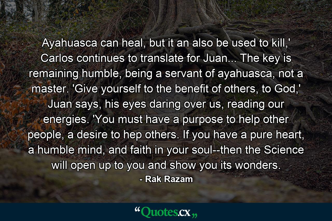 Ayahuasca can heal, but it an also be used to kill,' Carlos continues to translate for Juan... The key is remaining humble, being a servant of ayahuasca, not a master. 'Give yourself to the benefit of others, to God,' Juan says, his eyes daring over us, reading our energies. 'You must have a purpose to help other people, a desire to hep others. If you have a pure heart, a humble mind, and faith in your soul--then the Science will open up to you and show you its wonders. - Quote by Rak Razam