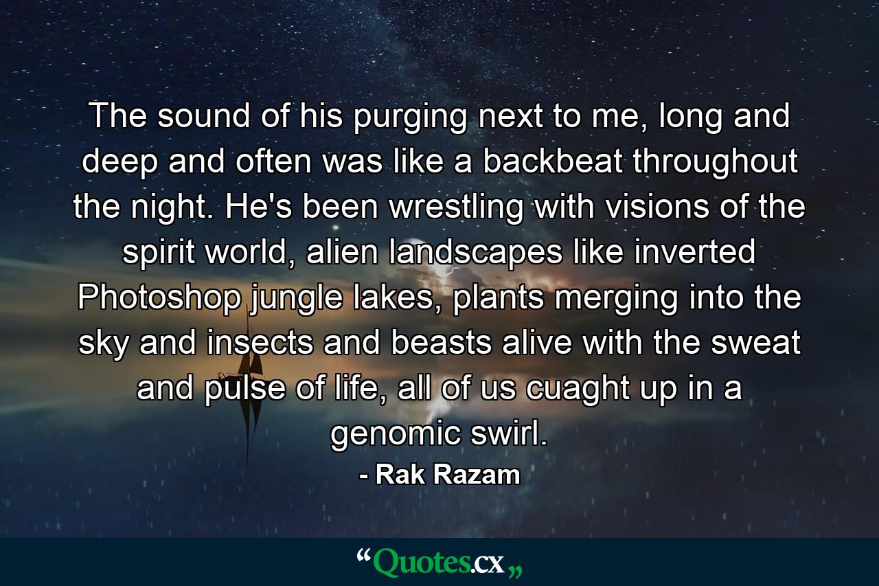 The sound of his purging next to me, long and deep and often was like a backbeat throughout the night. He's been wrestling with visions of the spirit world, alien landscapes like inverted Photoshop jungle lakes, plants merging into the sky and insects and beasts alive with the sweat and pulse of life, all of us cuaght up in a genomic swirl. - Quote by Rak Razam