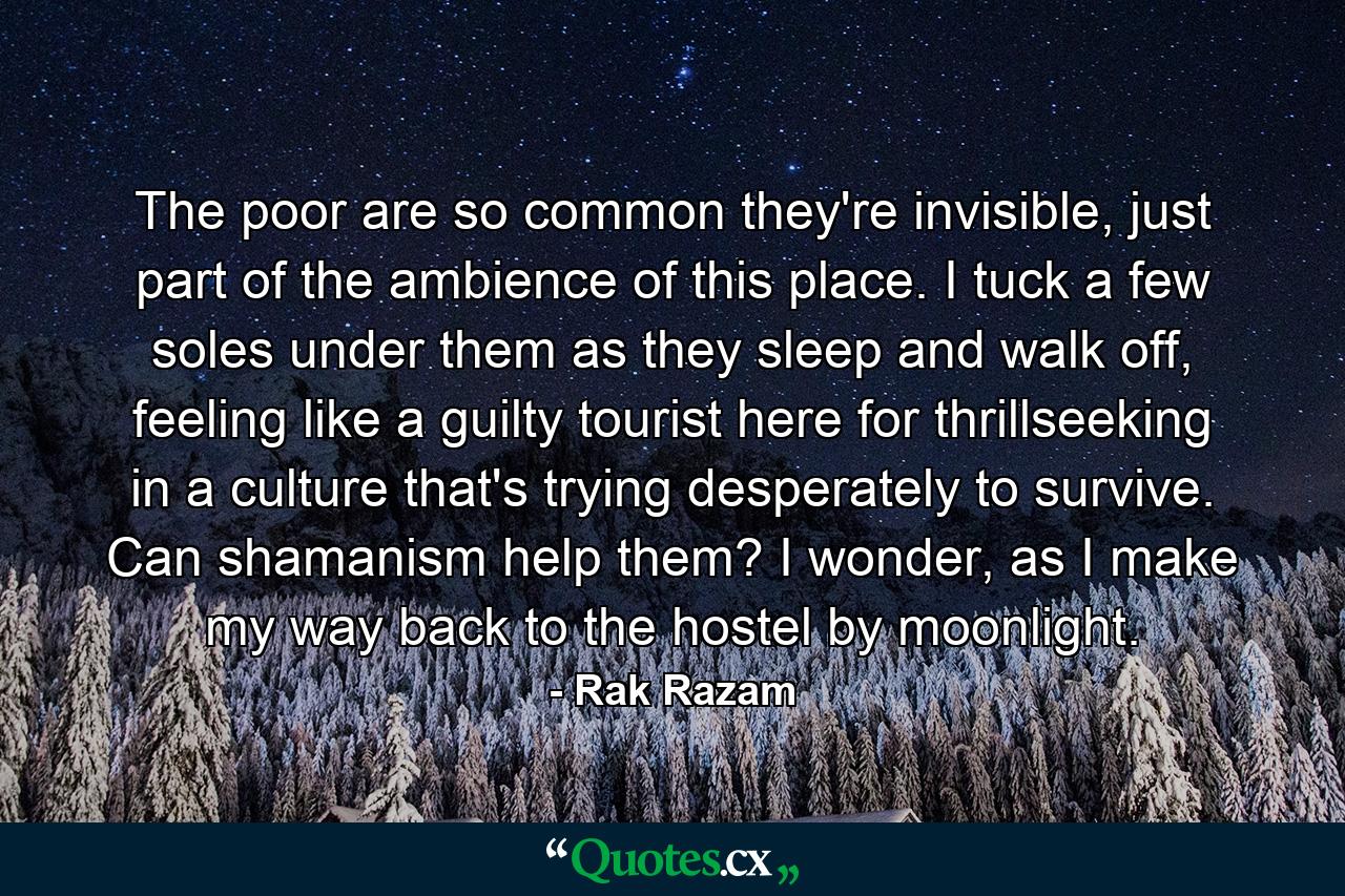 The poor are so common they're invisible, just part of the ambience of this place. I tuck a few soles under them as they sleep and walk off, feeling like a guilty tourist here for thrillseeking in a culture that's trying desperately to survive. Can shamanism help them? I wonder, as I make my way back to the hostel by moonlight. - Quote by Rak Razam