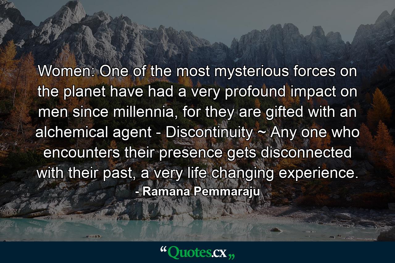 Women: One of the most mysterious forces on the planet have had a very profound impact on men since millennia, for they are gifted with an alchemical agent - Discontinuity ~ Any one who encounters their presence gets disconnected with their past, a very life changing experience. - Quote by Ramana Pemmaraju