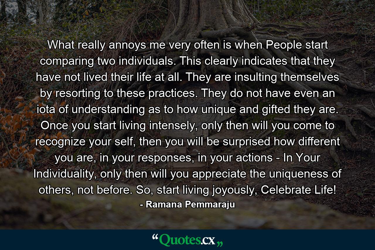 What really annoys me very often is when People start comparing two individuals. This clearly indicates that they have not lived their life at all. They are insulting themselves by resorting to these practices. They do not have even an iota of understanding as to how unique and gifted they are. Once you start living intensely, only then will you come to recognize your self, then you will be surprised how different you are, in your responses, in your actions - In Your Individuality, only then will you appreciate the uniqueness of others, not before. So, start living joyously, Celebrate Life! - Quote by Ramana Pemmaraju