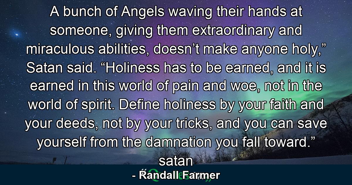 A bunch of Angels waving their hands at someone, giving them extraordinary and miraculous abilities, doesn’t make anyone holy,” Satan said.  “Holiness has to be earned, and it is earned in this world of pain and woe, not in the world of spirit.  Define holiness by your faith and your deeds, not by your tricks, and you can save yourself from the damnation you fall toward.” satan - Quote by Randall Farmer