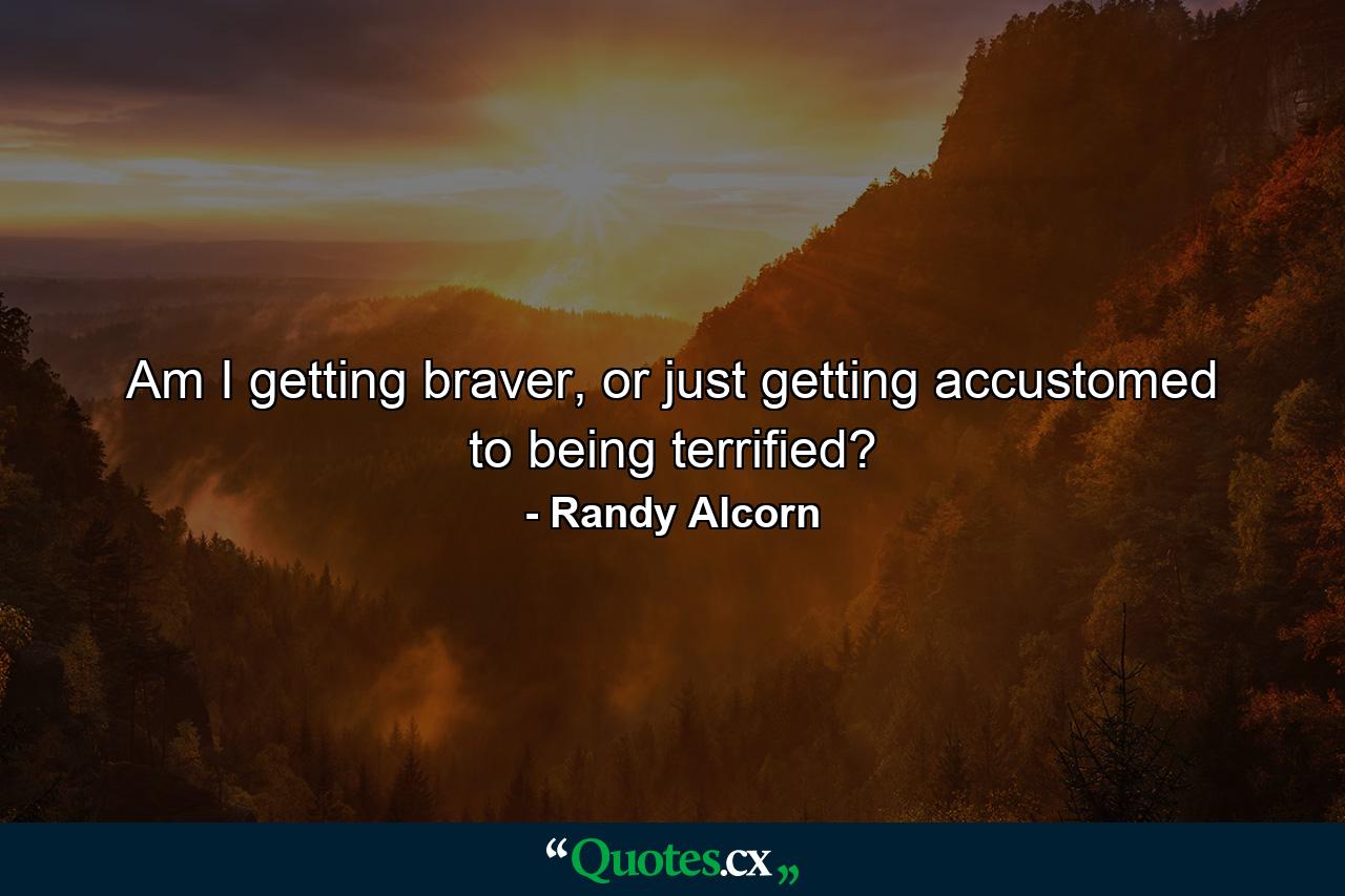 Am I getting braver, or just getting accustomed to being terrified? - Quote by Randy Alcorn