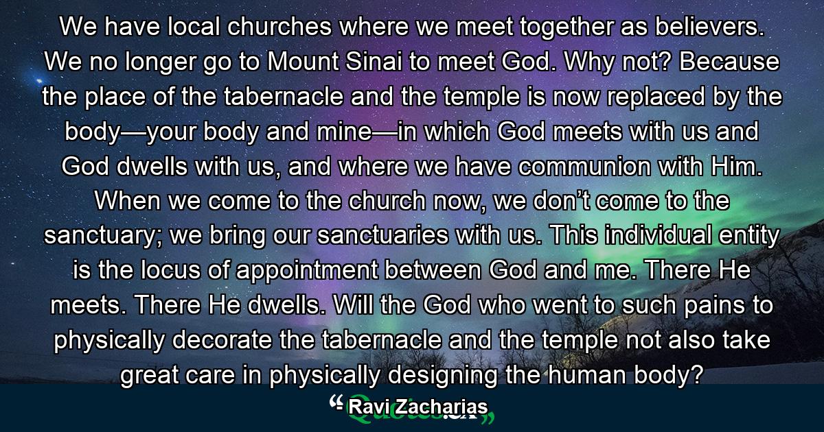 We have local churches where we meet together as believers. We no longer go to Mount Sinai to meet God. Why not? Because the place of the tabernacle and the temple is now replaced by the body—your body and mine—in which God meets with us and God dwells with us, and where we have communion with Him. When we come to the church now, we don’t come to the sanctuary; we bring our sanctuaries with us. This individual entity is the locus of appointment between God and me. There He meets. There He dwells. Will the God who went to such pains to physically decorate the tabernacle and the temple not also take great care in physically designing the human body? - Quote by Ravi Zacharias