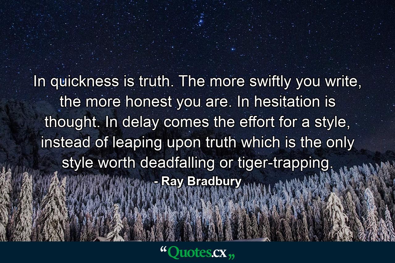 In quickness is truth. The more swiftly you write, the more honest you are. In hesitation is thought. In delay comes the effort for a style, instead of leaping upon truth which is the only style worth deadfalling or tiger-trapping. - Quote by Ray Bradbury