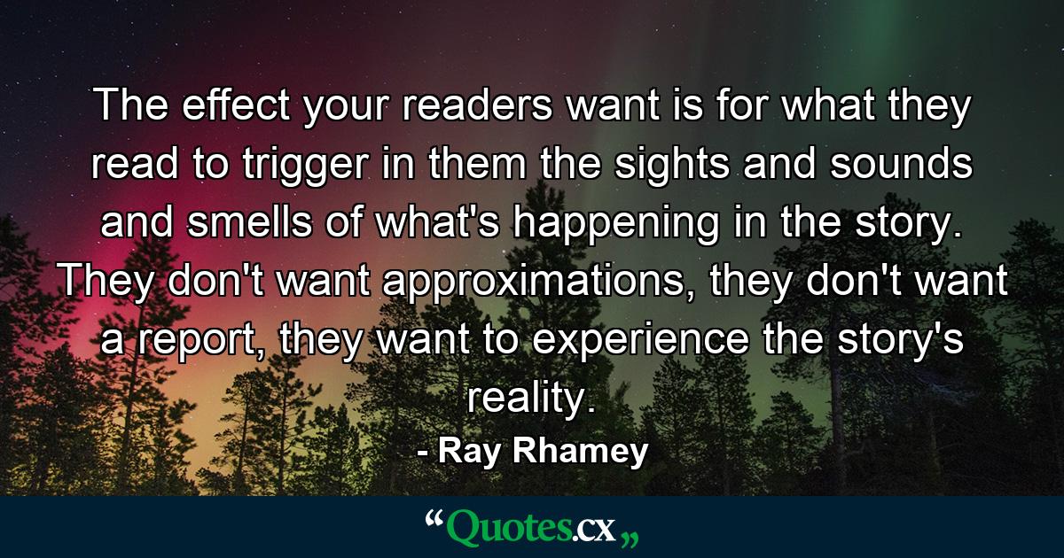 The effect your readers want is for what they read to trigger in them the sights and sounds and smells of what's happening in the story. They don't want approximations, they don't want a report, they want to experience the story's reality. - Quote by Ray Rhamey