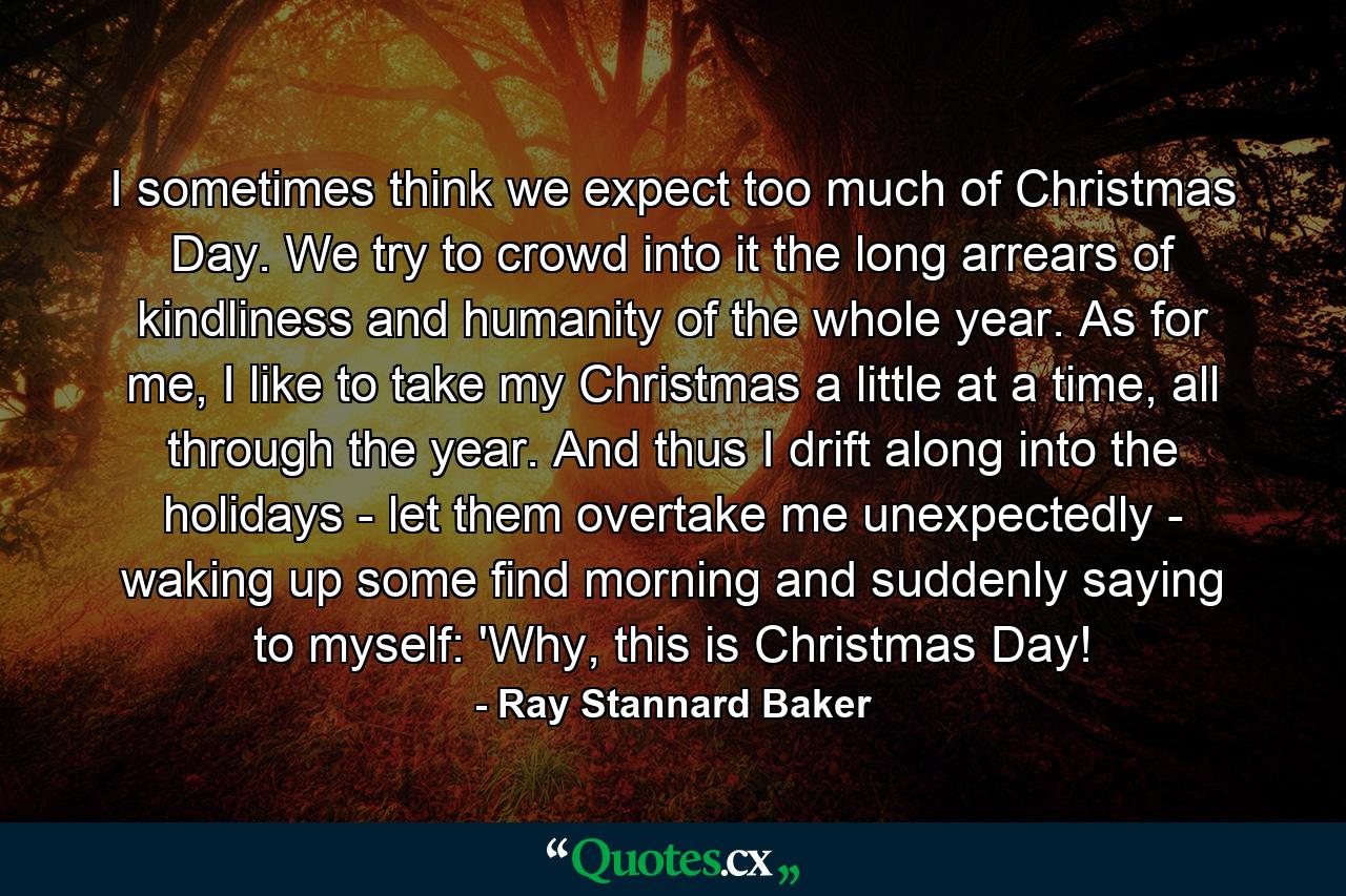 I sometimes think we expect too much of Christmas Day. We try to crowd into it the long arrears of kindliness and humanity of the whole year. As for me, I like to take my Christmas a little at a time, all through the year. And thus I drift along into the holidays - let them overtake me unexpectedly - waking up some find morning and suddenly saying to myself: 'Why, this is Christmas Day! - Quote by Ray Stannard Baker