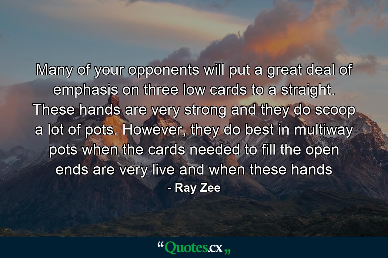 Many of your opponents will put a great deal of emphasis on three low cards to a straight. These hands are very strong and they do scoop a lot of pots. However, they do best in multiway pots when the cards needed to fill the open ends are very live and when these hands - Quote by Ray Zee