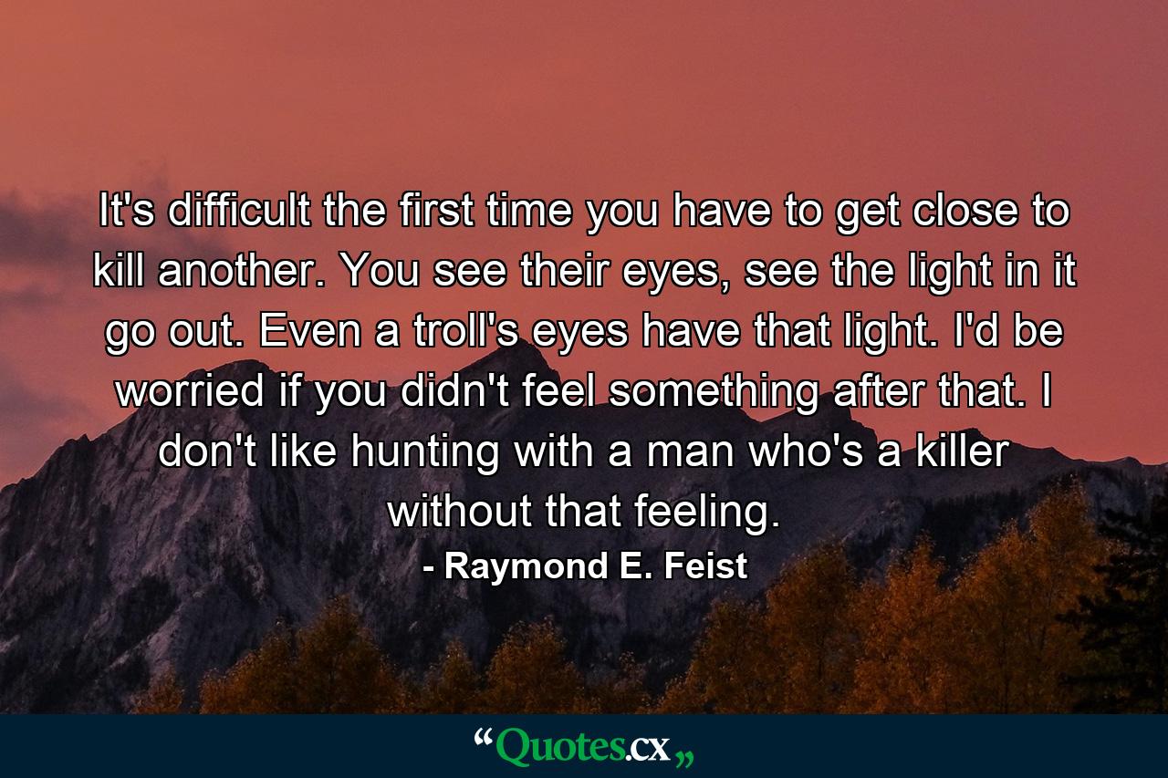 It's difficult the first time you have to get close to kill another. You see their eyes, see the light in it go out. Even a troll's eyes have that light. I'd be worried if you didn't feel something after that. I don't like hunting with a man who's a killer without that feeling. - Quote by Raymond E. Feist