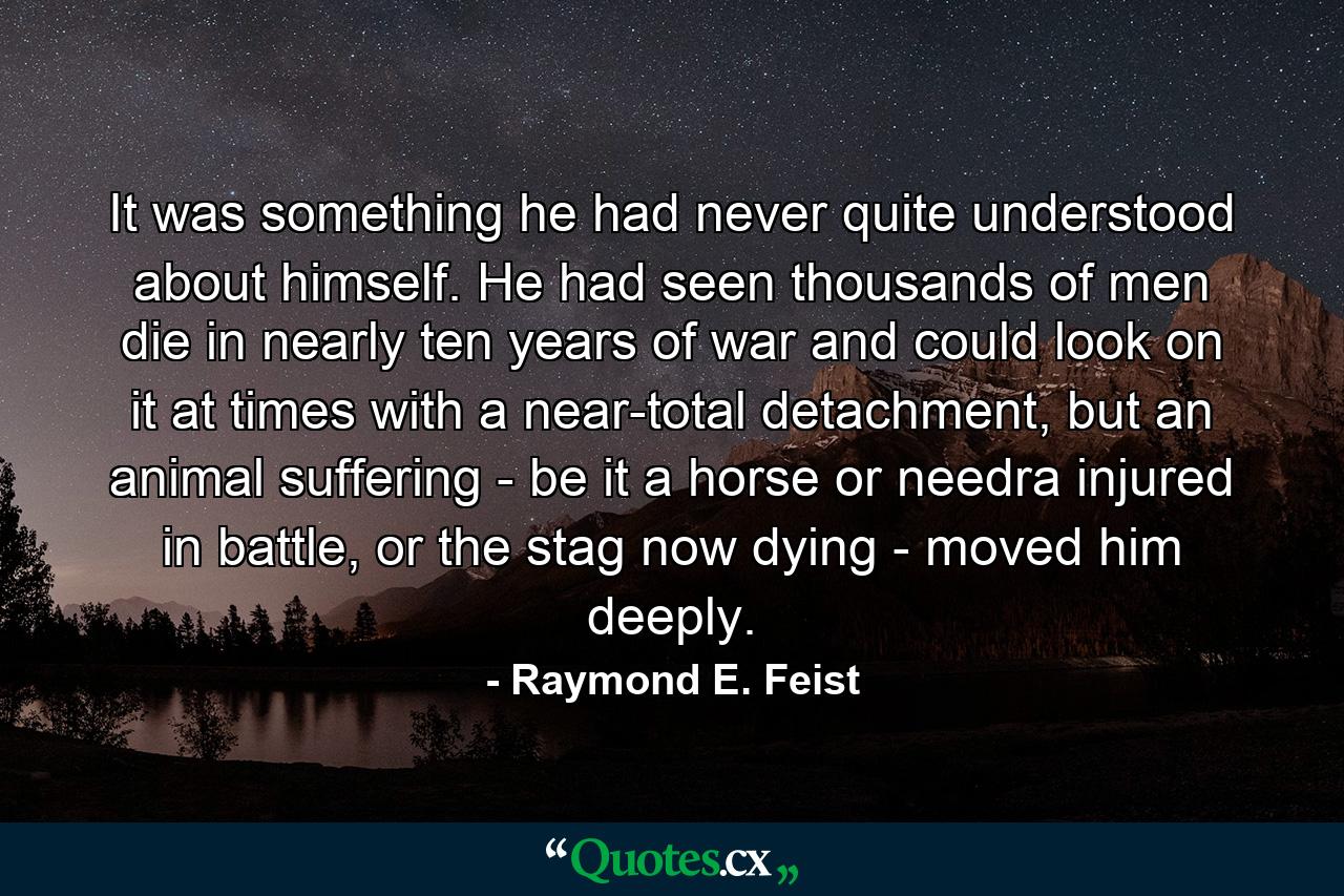 It was something he had never quite understood about himself. He had seen thousands of men die in nearly ten years of war and could look on it at times with a near-total detachment, but an animal suffering - be it a horse or needra injured in battle, or the stag now dying - moved him deeply. - Quote by Raymond E. Feist