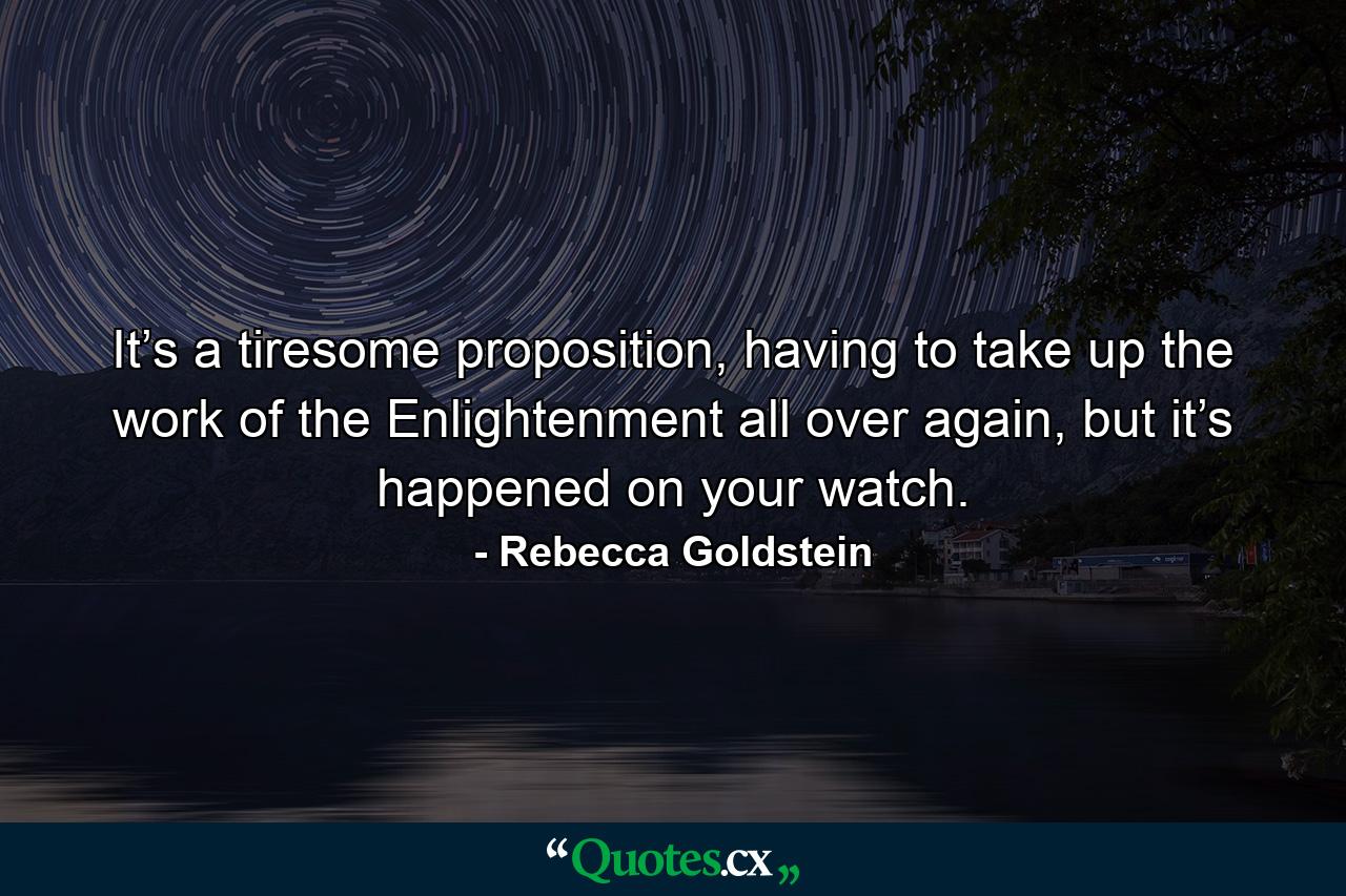 It’s a tiresome proposition, having to take up the work of the Enlightenment all over again, but it’s happened on your watch. - Quote by Rebecca Goldstein