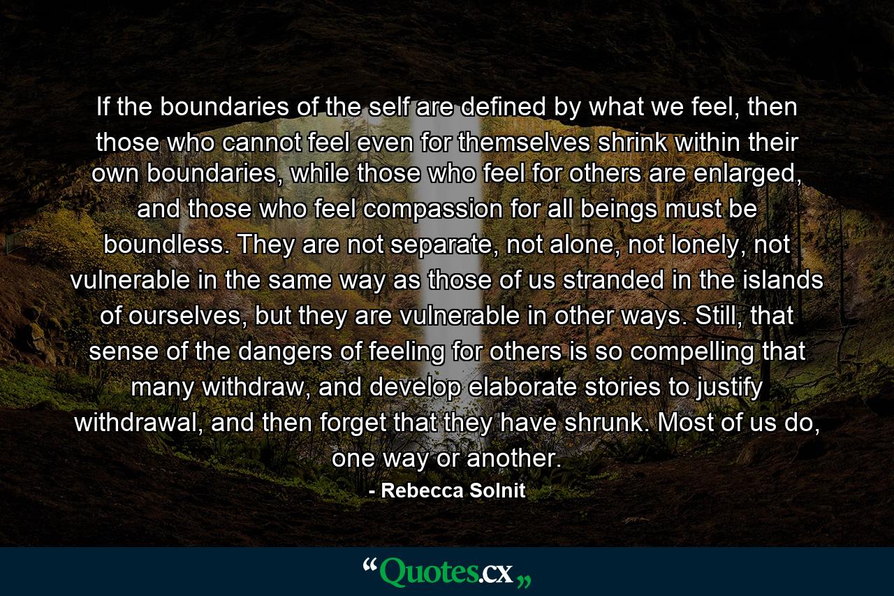 If the boundaries of the self are defined by what we feel, then those who cannot feel even for themselves shrink within their own boundaries, while those who feel for others are enlarged, and those who feel compassion for all beings must be boundless. They are not separate, not alone, not lonely, not vulnerable in the same way as those of us stranded in the islands of ourselves, but they are vulnerable in other ways. Still, that sense of the dangers of feeling for others is so compelling that many withdraw, and develop elaborate stories to justify withdrawal, and then forget that they have shrunk. Most of us do, one way or another. - Quote by Rebecca Solnit