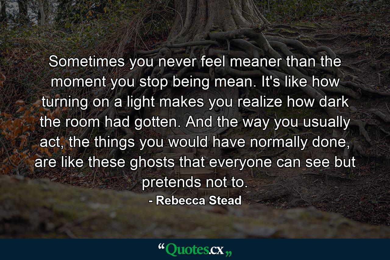 Sometimes you never feel meaner than the moment you stop being mean. It's like how turning on a light makes you realize how dark the room had gotten. And the way you usually act, the things you would have normally done, are like these ghosts that everyone can see but pretends not to. - Quote by Rebecca Stead