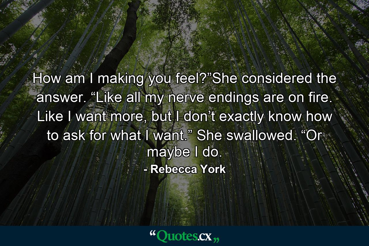 How am I making you feel?”She considered the answer. “Like all my nerve endings are on fire. Like I want more, but I don’t exactly know how to ask for what I want.” She swallowed. “Or maybe I do. - Quote by Rebecca York